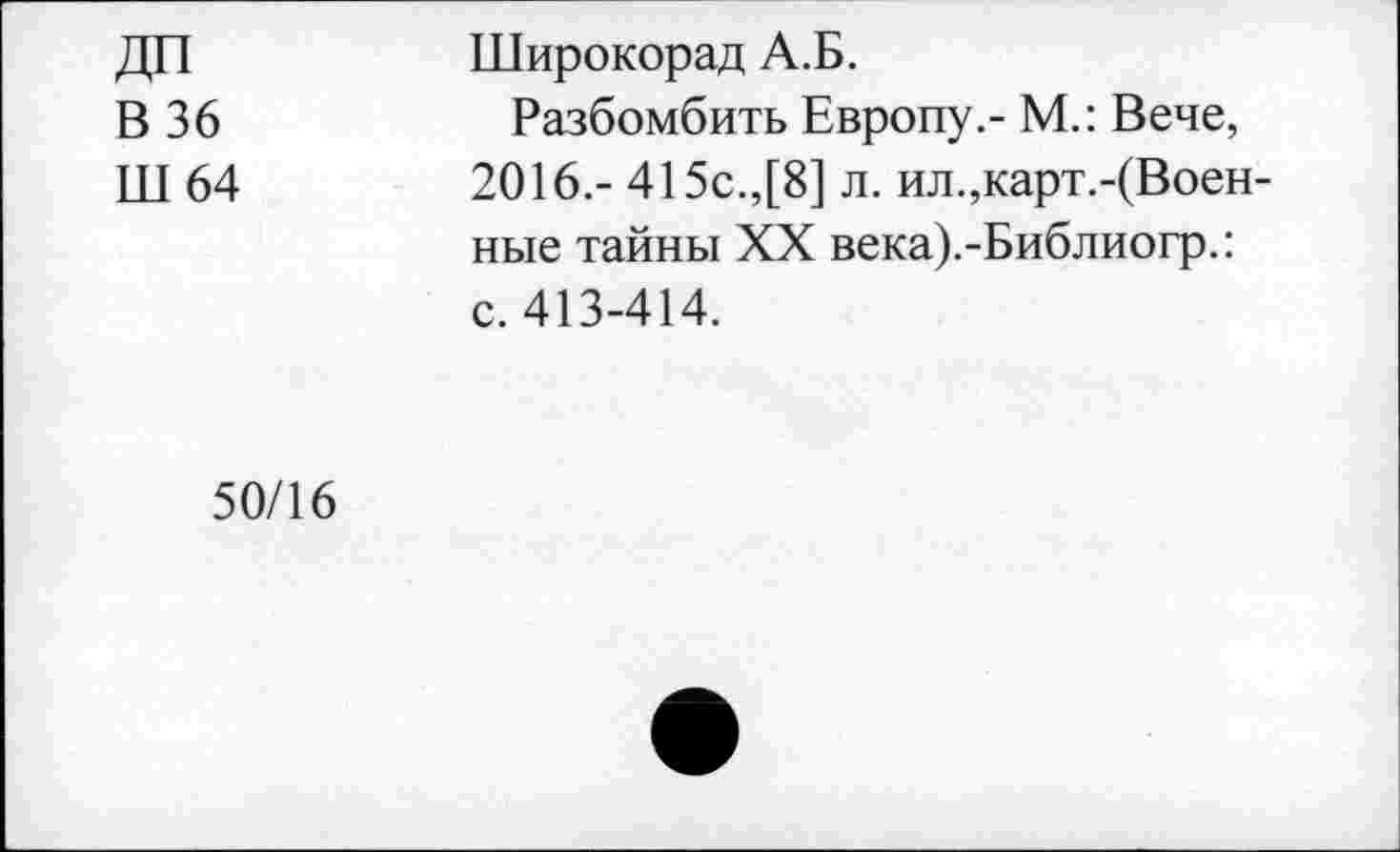 ﻿ДП	Широкорад А.Б.
В 36	Разбомбить Европу.- М.: Вече,
ПТ 64	2016.- 415с.,[8] л. ил.,карт.-(Воен-
ные тайны XX века).-Библиогр.: с. 413-414.
50/16